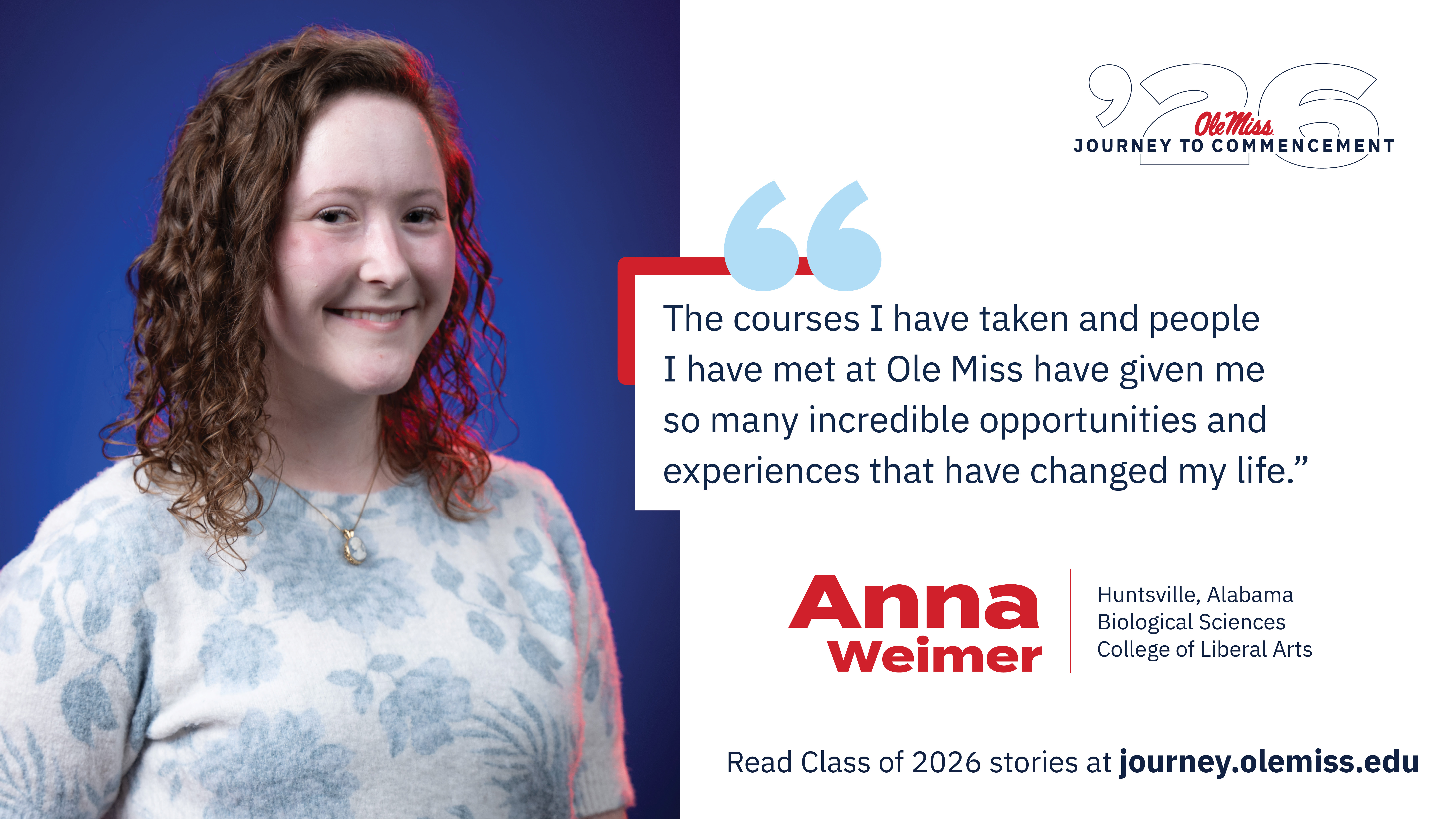 An image of Anna Weimer with text that reads, “The courses I have taken and people I have met at Ole Miss have given me so many incredible opportunities and experiences that have changed my life.”, “‘26 Ole Miss Journey to Commencement”, “Anna Weimer”, “Huntsville, Alabama”, “Biological Sciences”, “College of Liberal Arts”, and “Read Class of 2026 stories at journey.olemiss.edu”.