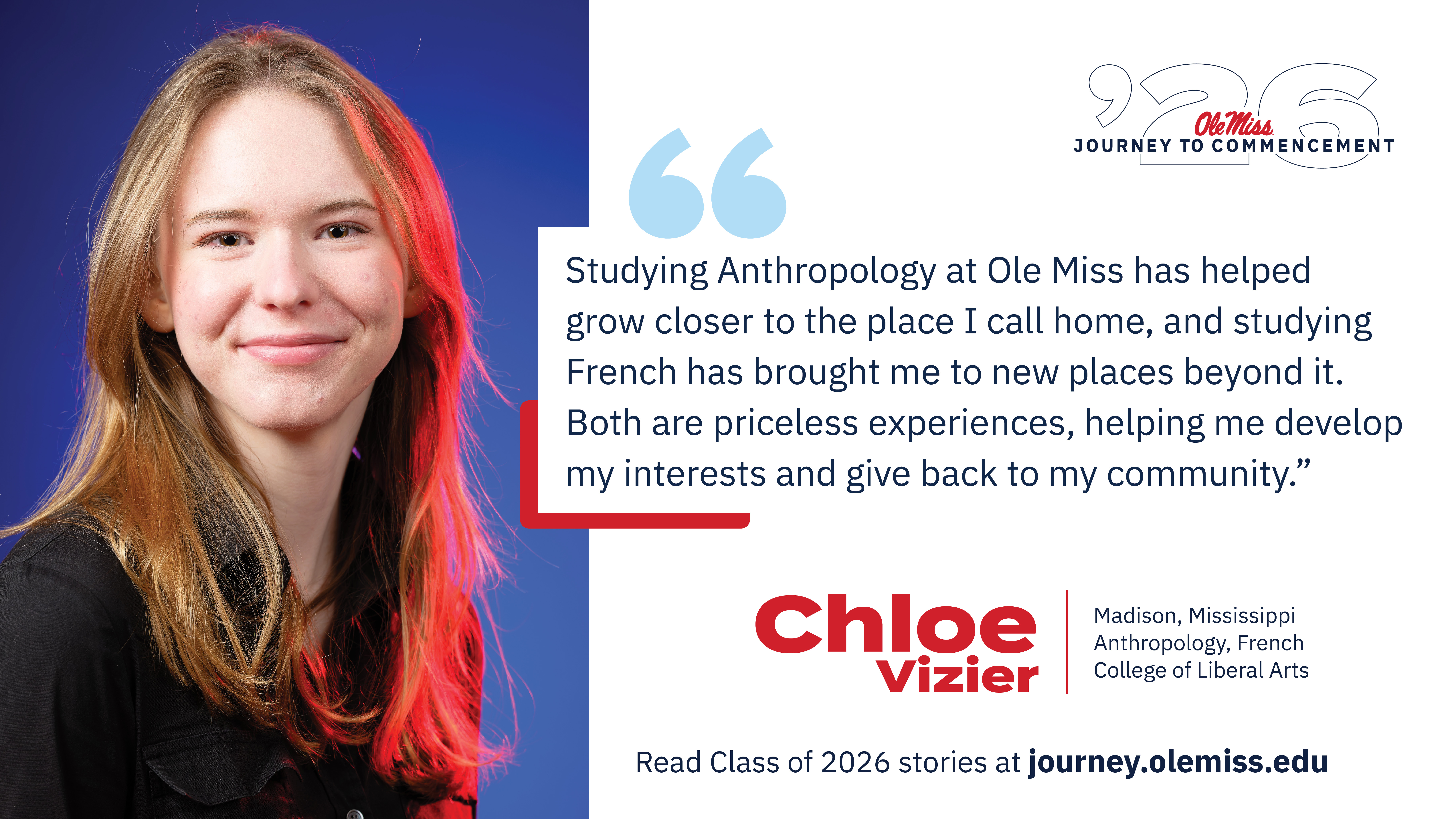 An image of Chloe Vizier with text that reads, “Studying Anthropology at Ole Miss has helped grow closer to the place I call home, and studying French has brought me to new places beyond it. Both are priceless experiences, helping me develop my interests and give back to my community.”, “‘26 Ole Miss Journey to Commencement”, “Chloe Vizier”, “Madison, Mississippi”, “Anthropology, French”, “College of Liberal Arts”, and “Read Class of 2026 stories at journey.olemiss.edu”.