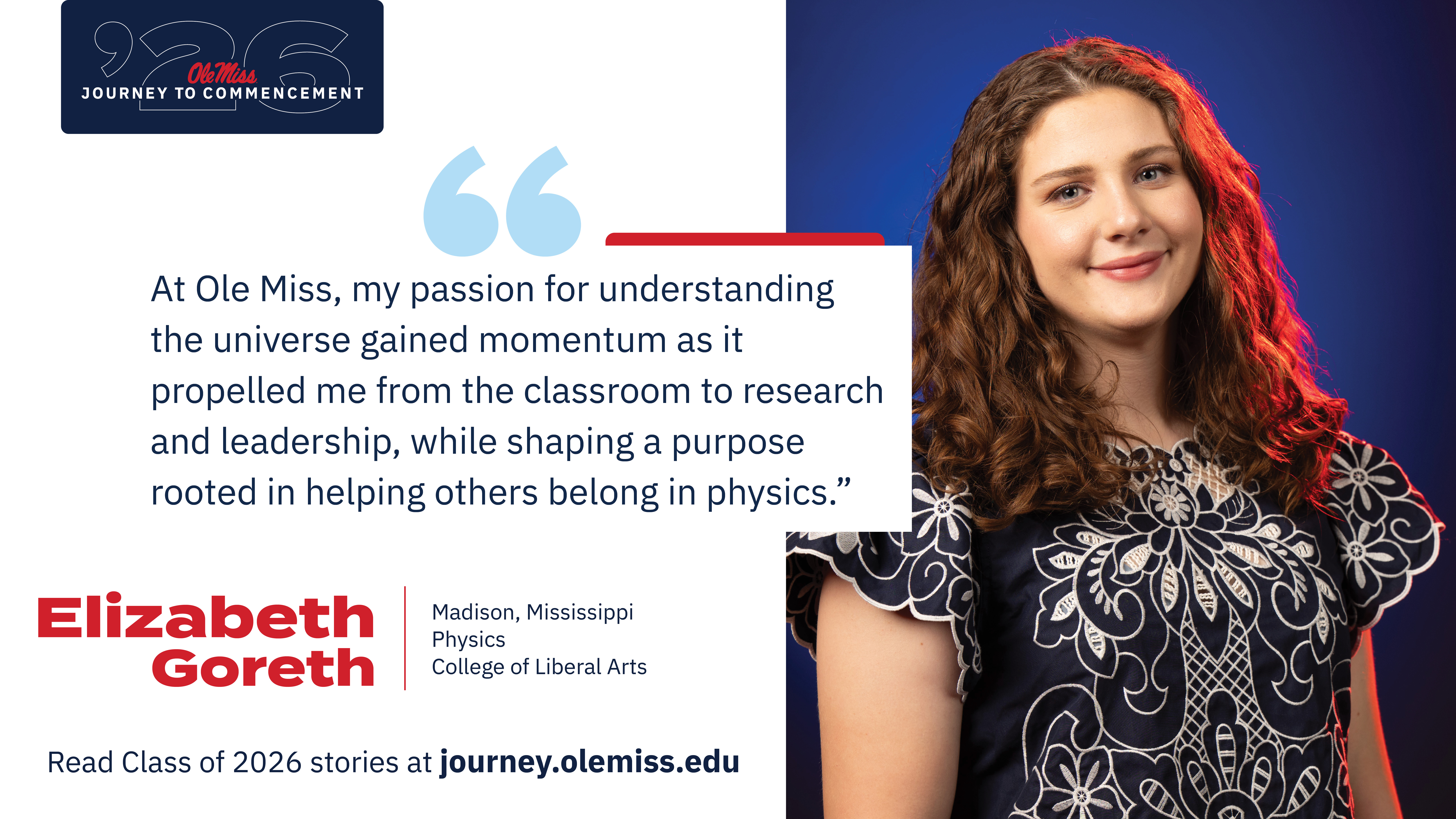 Elizabeth Goreth - An image of Elizabeth Goreth with text that reads, “At Ole Miss, my passion for understanding the universe gained momentum as it propelled me from the classroom to research and leadership, while shaping a purpose rooted in helping others belong in physics.”, “‘26 Ole Miss Journey to Commencement”, “Elizabeth Goreth”, “Madison, Mississippi”, “Physics”, “College of Liberal Arts”, and “Read Class of 2026 stories at journey.olemiss.edu”.