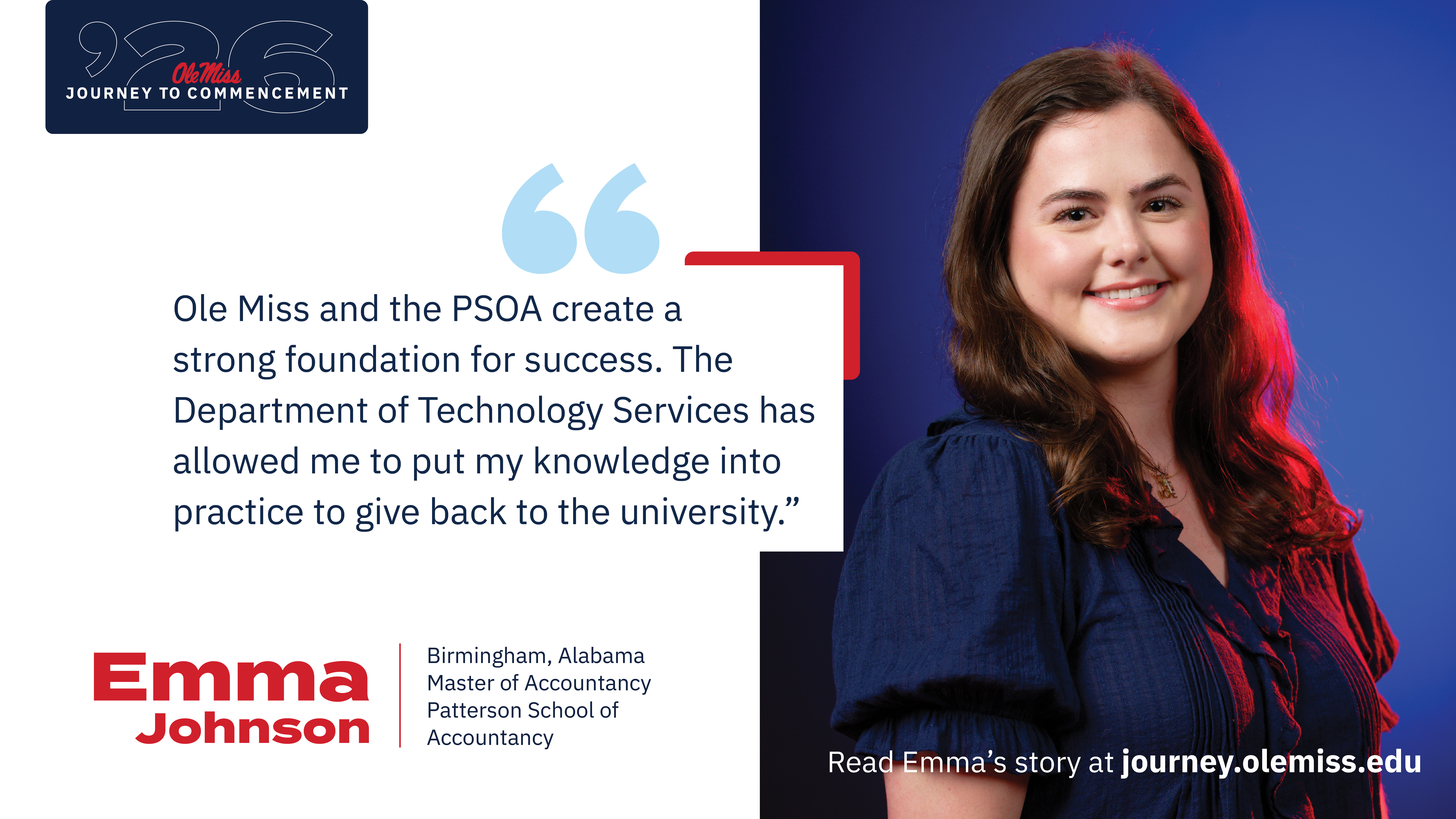 An image of Emma Johnson with text that reads, “Ole Miss and the PSOA create a strong foundation for success. The Department of Technology Services has allowed me to put my knowledge into practice to give back to the university.”, “‘26 Ole Miss Journey to Commencement”, “Emma Johnson”, “Birmingham, Alabama”, “Master of Accountancy”, “Patterson School of Accountancy”, and “Read Class of 2026 stories at journey.olemiss.edu”.