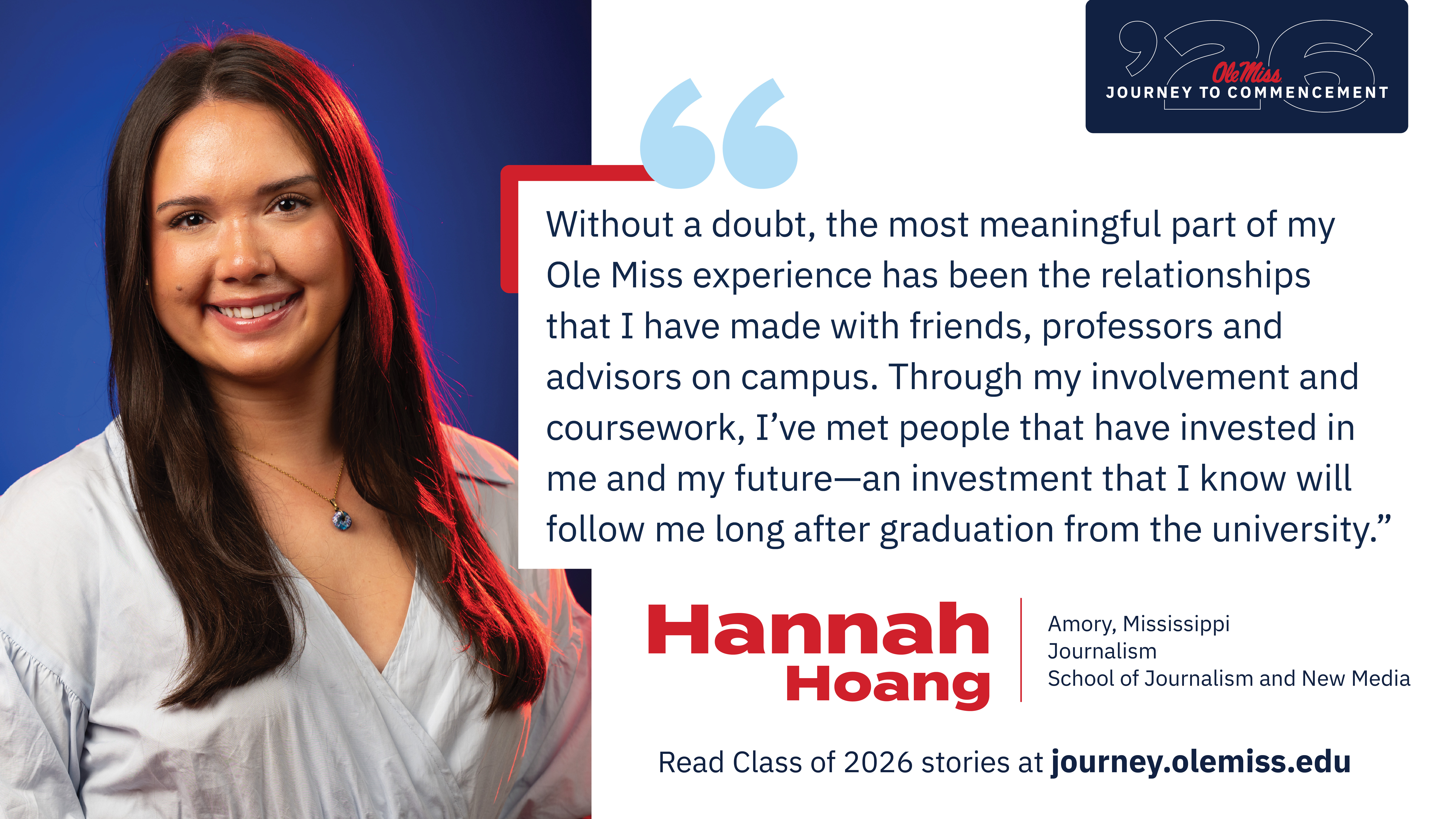 An image of Hannah Hoang with text that reads, “Without a doubt, the most meaningful part of my Ole Miss experience has been the relationships that I have made with friends, professors and advisors on campus. Through my involvement and coursework, I've met people that have invested in me and my future—an investment that I know will follow me long after graduation from the University.”, “‘26 Ole Miss Journey to Commencement”, “Hannah Hoang”, “Amory, Mississippi”, “Journalism”, “School of Journalism and New Media”, and “Read Class of 2026 stories at journey.olemiss.edu”.