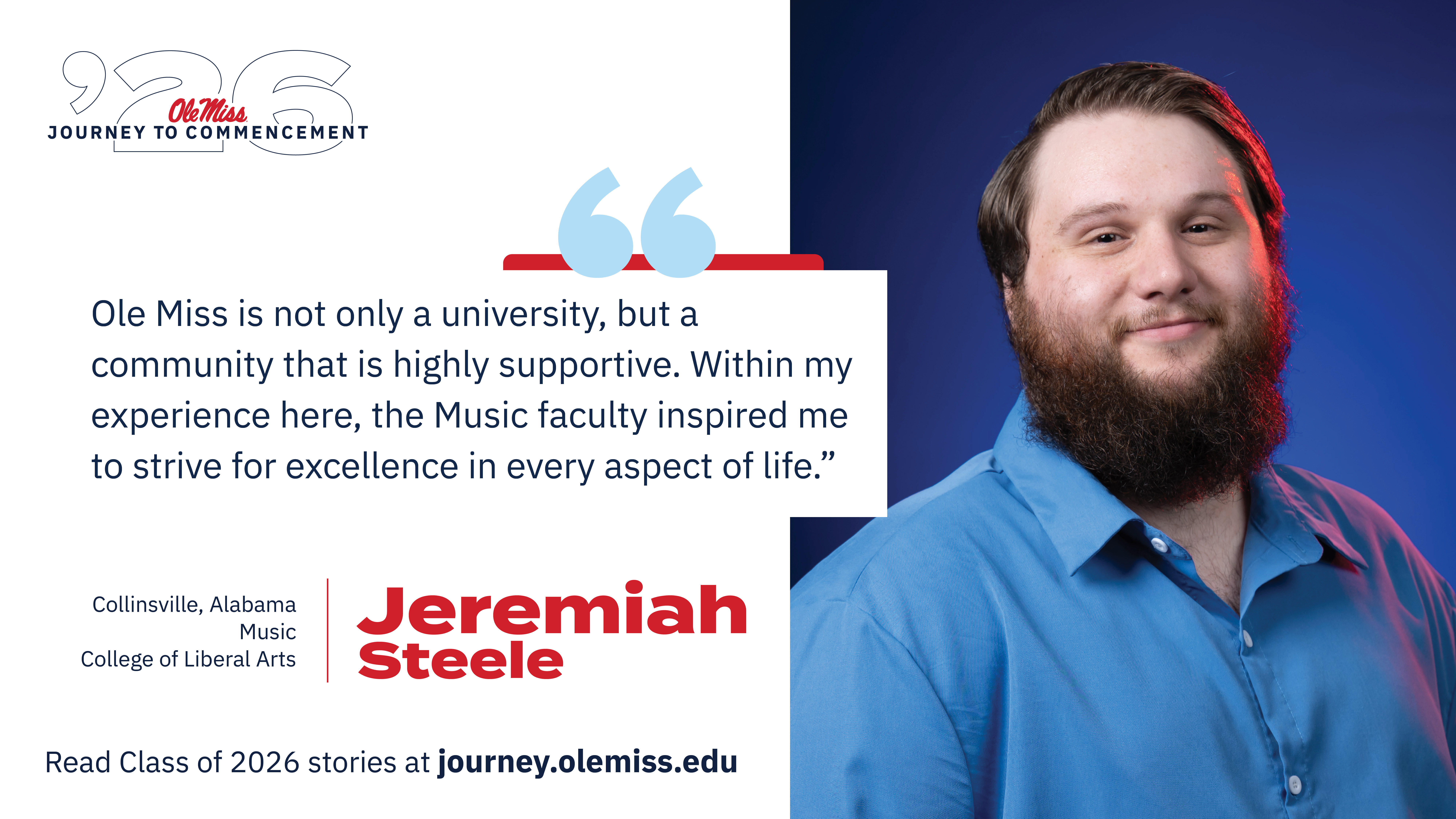 An image of Jeremiah Steele with text that reads, “Ole Miss is not only a university, but a community that is highly supportive. Within my experience here, the Music faculty inspired me to strive for excellence in every aspect of life.”, “‘26 Ole Miss Journey to Commencement”, “Jeremiah Steele”, “Collinsville, Alabama”, “Music”, “College of Liberal Arts”, and “Read Class of 2026 stories at journey.olemiss.edu”.