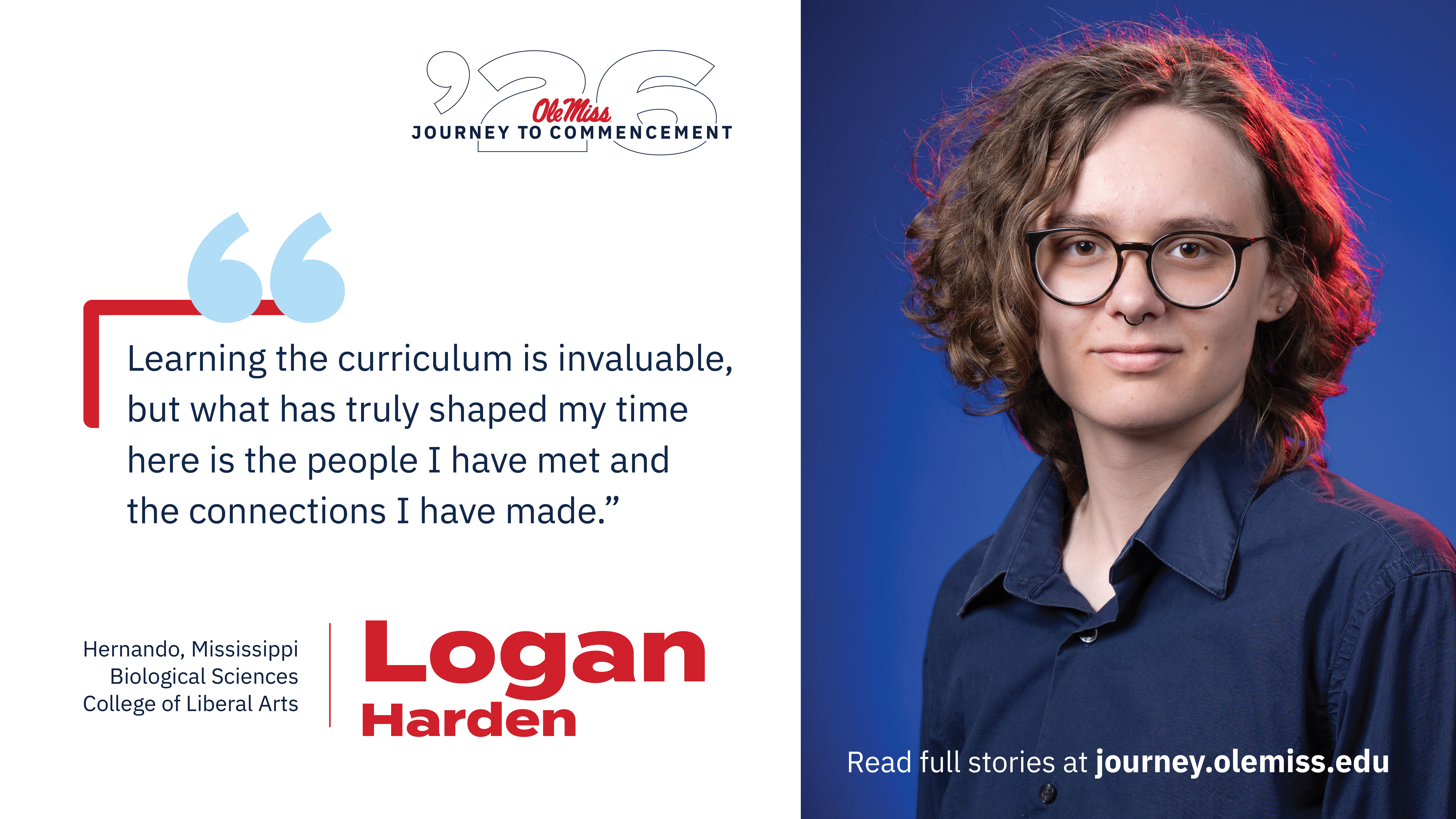 An image of Logan with text that reads, “Learning the curriculum is invaluable, but what has truly shaped my time here is the people I have met and the connections I have made.”, “‘26 Ole Miss Journey to Commencement”, “Logan Harden”, “Hernando, Mississippi”, “Biological Sciences”, “College of Liberal Arts”, and “Read Class of 2026 stories at journey.olemiss.edu”.