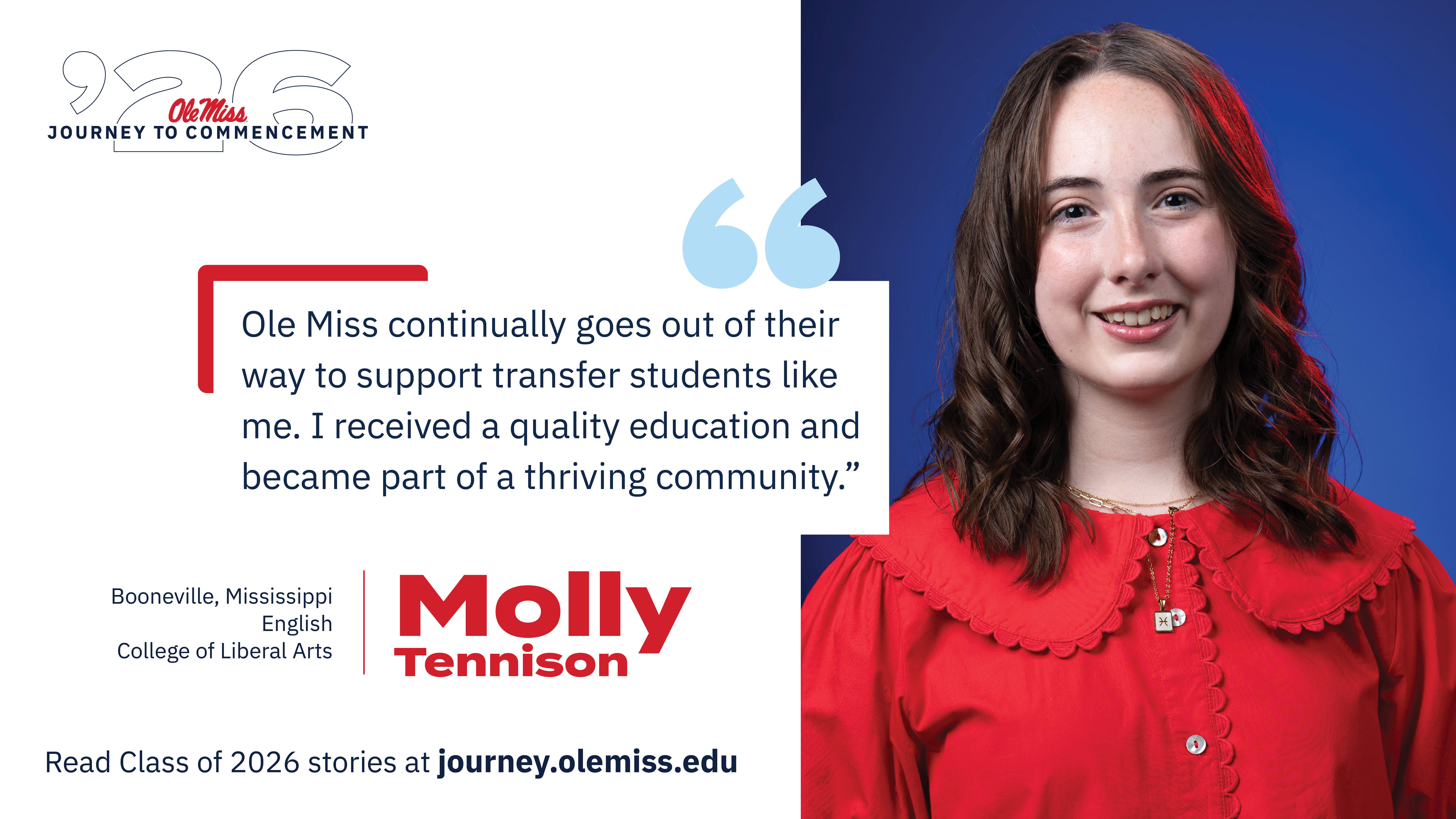 An image of Molly Tennison with text that reads, “Ole Miss continually goes out of their way to support transfer students like me. I received a quality education and became part of a thriving community.”, “‘26 Ole Miss Journey to Commencement”, “Molly Tennison”, “Booneville, Mississippi”, “English”, “College of Liberal Arts”, and “Read Class of 2026 stories at journey.olemiss.edu”.