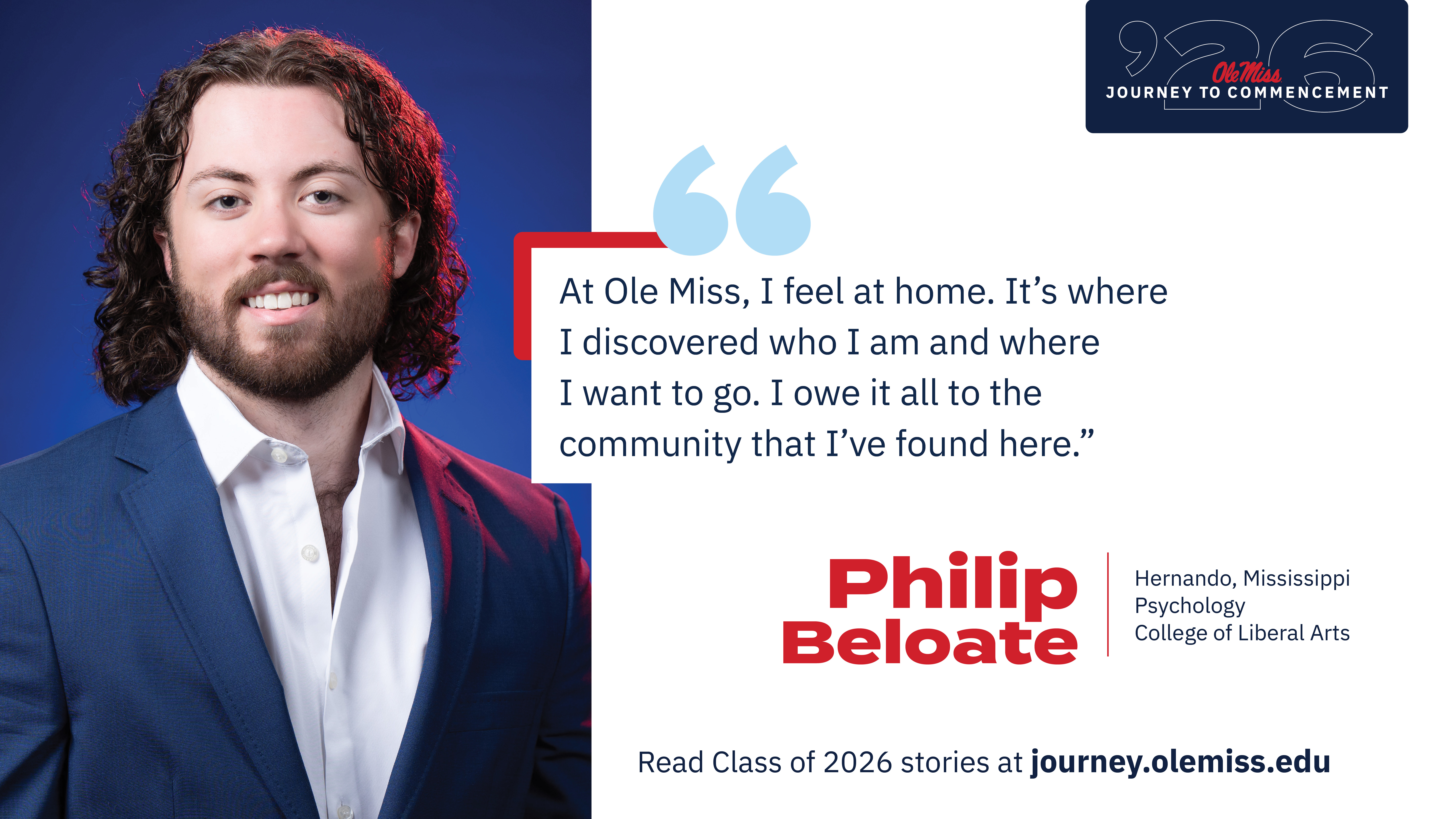 An image of Philip Beloate with text that reads, “At Ole Miss, I feel at home. It’s where I discovered who I am and where I want to go. I owe it all to the community that I’ve found here.”, “‘26 Ole Miss Journey to Commencement”, “Philip Beloate”, “Hernando, Mississippi”, “Psychology”, “College of Liberal Arts”, and “Read Class of 2026 stories at journey.olemiss.edu”.