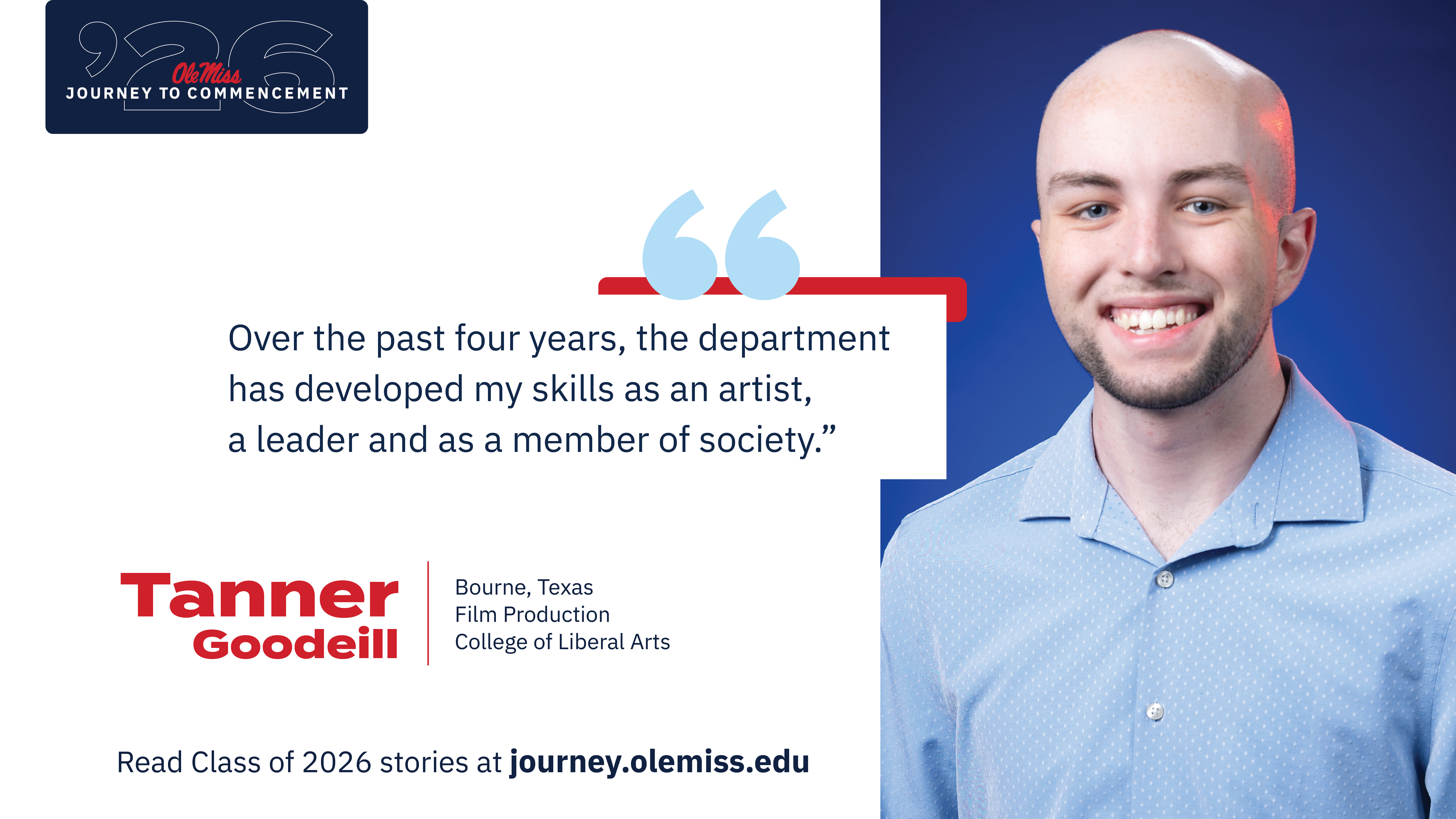 Tanner Goodeill - An image of Tanner Goodeill with text that reads, “Over the past four years, the department has developed my skills as an artist, a leader and as a member of society.”, “‘26 Ole Miss Journey to Commencement”, “Tanner Goodeill”, “Bourne, Texas”, “Film Production”, “College of Liberal Arts”, and “Read Class of 2026 stories at journey.olemiss.edu”.