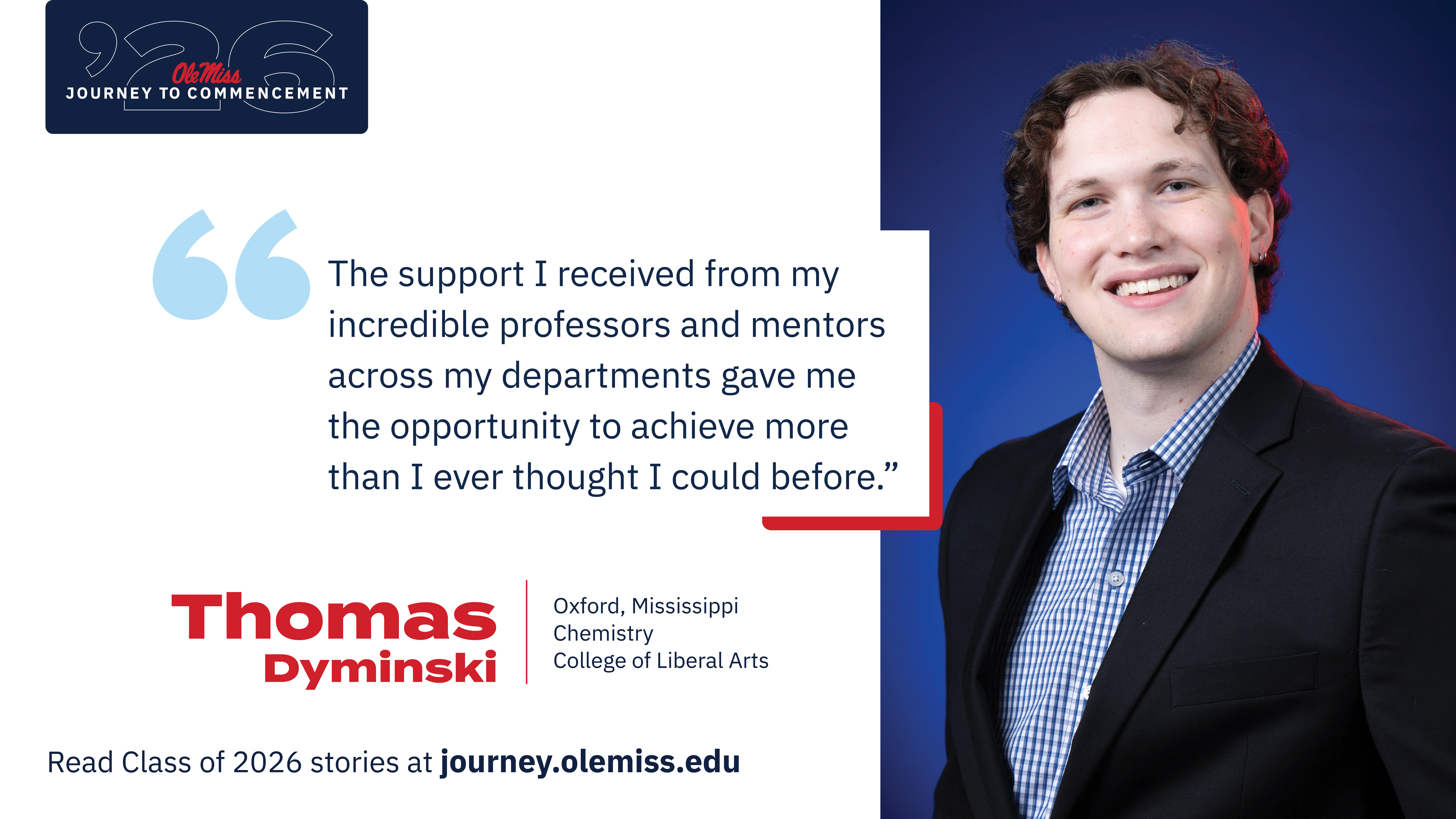 Thomas Dyminski - An image of Thomas Dyminski with text that reads, “The support I received from my incredible professors and mentors across my departments gave me the opportunity to achieve more than I ever thought I could before.”, “‘26 Ole Miss Journey to Commencement”, “Thomas Dyminski”, “Oxford, Mississippi”, “Chemistry”, “College of Liberal Arts”, and “Read Class of 2026 stories at journey.olemiss.edu”.