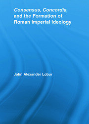Consensus, Concordia and the Formation of Roman Imperial Ideology. John Alexander Lobur